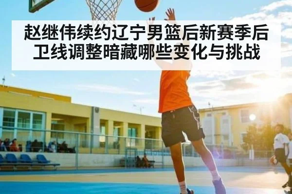赵继伟续约辽宁男篮后新赛季后卫线调整暗藏哪些变化与挑战